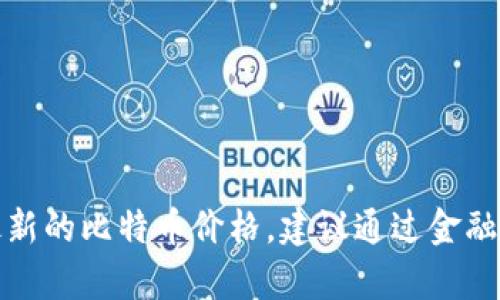 抱歉，我无法提供实时的比特币价格信息。如果你需要最新的比特币价格，建议通过金融新闻网站、加密货币交易平台或市场分析工具进行查询。