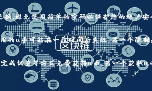 u币是指某些在线平台或游戏中使用的一种虚拟货币，通常用于购买虚拟物品或服务。注册u币账户的过程可能因为不同的平台有所差异，但通常都包括以下几个基本步骤。以下是注册u币的一般步骤。

第一步：访问官方网站
首先，您需要找到u币的官方网站。可以通过搜索引擎搜索关键词“u币”来找到官方网站。确保您进入的是官方网站，以避免潜在的钓鱼网站。

第二步：寻找注册选项
在网站首页，您一般会看到一个“注册”或“创建账户”的按钮。点击该按钮以进入注册页面。此页面通常需要您提供一些基本信息。

第三步：填写注册信息
在注册页面中，您需要填写一些基本信息，例如：
ul
    li用户名：您希望在平台上使用的名称/li
    li电子邮件地址：用于验证账户和接收通知/li
    li密码：设置一个安全的密码，通常建议使用数字、字母和特殊符号的组合/li
    li手机号码：有时需要提供手机号码以进行双重验证/li
/ul

第四步：同意服务条款
在提交信息之前，您通常需要同意平台的服务条款和隐私政策。建议您仔细阅读这些条款，以了解您在平台上的权利和义务。

第五步：验证您的身份
某些平台可能会要求您进行身份验证。您可能会收到一封电子邮件或短信，里面包含一个验证链接或验证码。按照提示完成身份验证。

第六步：登录账户
身份验证完成后，您可以使用注册的用户名和密码登录u币账户。第一次登录后，您可能会被要求提供更多个人信息或设置安全选项。

第七步：充值或获取u币
成功登录后，您可以选择充值以获取u币，或者通过完成任务、参加活动等方式获得u币。不同平台可能提供不同的获取方式。

总结
注册u币账户的步骤相对简单，只需按照上述几步操作即可完成。在使用u币时，请务必注意网络安全，确保不会泄露个人信息。

常见问题
为了帮助您更好的理解u币注册相关的内容，这里列出了一些常见问题并进行详细解答。

问题一：u币是什么意思？
u币是一种虚拟货币，通常在特定的平台上用作交易工具。比如，许多网络游戏会使用u币作为玩家购买虚拟物品的手段，例如装备、道具或服务。在一些在线社区，u币也可以用来进行打赏、交易或参加活动。u币的价值通常与平台的服务或商品直接相关，用户需要通过支付真实货币或完成特定任务来获取u币。由于u币是虚拟货币，无法直接兑换为现金，因此在消费时需谨慎，确保所购买的商品符合个人需求。

问题二：如何安全使用u币？
使用u币的安全性主要取决于用户的操作和平台的安全措施。首先，请确保您在注册和使用u币时所用的网站是官方的，避免陷入钓鱼网站或假冒平台。其次，设置复杂的密码并定期更换，避免使用简单的密码以保护您的账户安全。建议启用双重验证功能，这样即使密码被盗，黑客也无法轻易登录您的账户。此外，定期检查账户的交易记录，确保没有未经授权的交易，若发现异常应立即联系平台客服。

问题三：u币的使用限制是什么？
u币通常会有一些使用限制，其具体规定因平台而异。首先，u币通常只能在特定的平台上使用，用户无法将其转移到其他平台或兑换为现金。此外，有些平台会限制u币的有效期，未使用的u币可能在一段时间后失效。另一个限制是，平台可能会对每笔交易的u币使用量设定上限，避免用户进行过度消费。因此，在进行u币交易时，务必仔细阅读平台的使用规则和条款，确保遵守相关规定。

问题四：如何获取u币？
获取u币的方式多种多样。通常最直接的方法是通过充值，用户可以使用信用卡、支付宝、微信等支付方式购买u币。此外，一些平台会定期推出活动，用户可以通过完成任务、参与比赛、完成调查等方式免费获得u币。另一个获取u币的方式是推荐朋友注册，一般平台都会提供相应的奖励机制，鼓励用户邀请新用户。因此，用户可以根据自己的需求选择适合的获取方式。

希望这些信息能帮助您更好地理解和使用u币。如果您还有其他疑问，请继续提问！